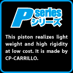 P-SERIES: This piston realizes light weight and high rigidity at low cost. It is made by CP-CARRILLO.